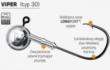 VIPER (typ 30) Seria główek Dragon V-Point, do stworzenia której zastosowaliśmy haki Mustad LongPOINT™ BK1 BenchKote (pokryte powłoką policeramiczną). Ich cechy to okrągły łuk kolankowy (typ Aberdeen), poszerzony w stosunku do standardów o około 15% oraz ostrze mocno podgięte w kierunku środka łuku kolankowego (tzw. Beak Point). Środkowa część trzonka oraz łuk kolankowy zostały spłaszczone bocznie w celu zwiększenia wytrzymałości haka na rozginanie (tzw. semi-forged hook, czyli hak częściowo odkuwany). Główki VIPER nadają się do zbrojenia wszelkiego rodzaju przynęt gumowych w rozmiarach 6–15 centymetrów. W przypadku tych największych zaleca się stosowanie dwuhaczykowej kotwiczki typu 3674R jako tzw. dozbrojki.